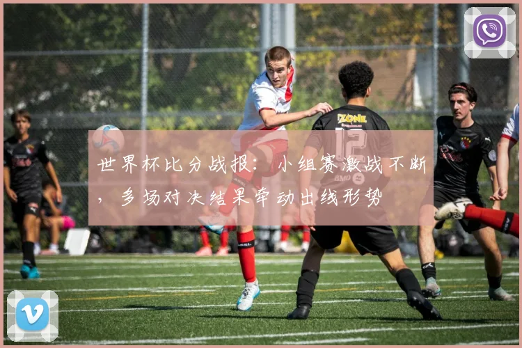 世界杯比分战报：小组赛激战不断，多场对决结果牵动出线形势