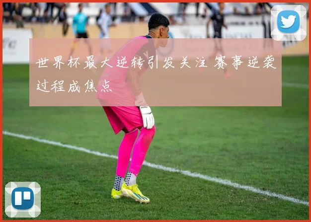 世界杯最大逆转引发关注 赛事逆袭过程成焦点