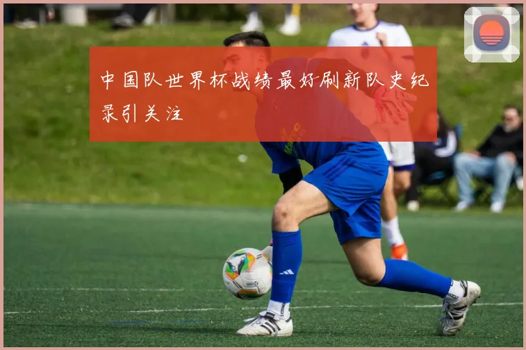 中国队世界杯战绩最好刷新队史纪录引关注