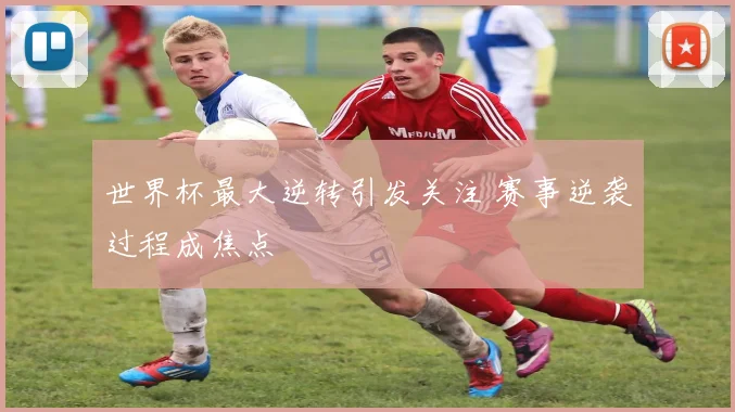 世界杯最大逆转引发关注 赛事逆袭过程成焦点
