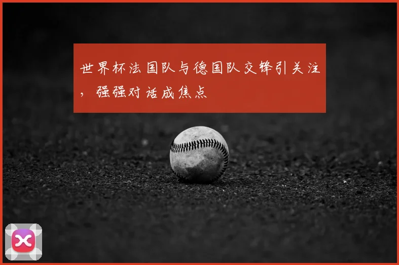 世界杯法国队与德国队交锋引关注，强强对话成焦点